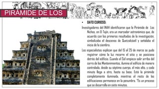 • DATO CURIOSO:
Investigadores del INAH identificaron que la Pirámide de Los
Nichos, en El Tajín, era un marcador astronómico que, de
acuerdo con los primeros resultados de la investigación,
simbolizaba el descenso de Quetzalcóatl y señalaba el
inicio de la siembra.
Los especialistas explican que del 15 al 25 de marzo se pudo
registrar cómo la luz recorre el sitio y se posiciona
detrás del edificio. Cuando el Sol empieza salir arriba del
cerro de los Mantenimientos, ilumina el edificio de manera
controlada, desde su séptimo cuerpo, el más alto, y cada
minuto llega a otro, hasta su base. Está la pirámide
completamente iluminada, mientras el resto de las
edificaciones permanece en la penumbra. “Es un proceso
que se desarrolla en siete minutos.
PIRÁMIDE DE LOS
NICHOS
 