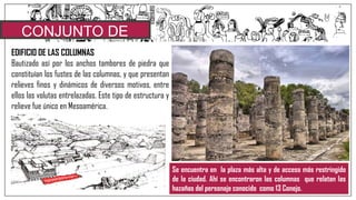 CONJUNTO DE
COLUMNASEDIFICIO DE LAS COLUMNAS
Bautizado así por los anchos tambores de piedra que
constituían los fustes de las columnas, y que presentan
relieves finos y dinámicos de diversos motivos, entre
ellos las volutas entrelazadas. Este tipo de estructura y
relieve fue único en Mesoamérica.
Se encuentra en la plaza más alta y de acceso más restringido
de la ciudad. Ahí se encontraron las columnas que relatan las
hazañas del personaje conocido como 13 Conejo.
 