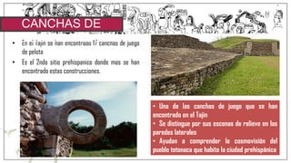 • En el Tajin se han encontrado 17 canchas de juego
de pelota
• Es el 2ndo sitio prehispanico donde mas se han
encontrado estas construcciones.
CANCHAS DE
JUEGO DE PELOTA
• Una de las canchas de juego que se han
encontrado en el Tajin
• Se distingue por sus escenas de relieve en las
paredes laterales
• Ayudan a comprender la cosmovisión del
pueblo totonaca que habito la ciudad prehispánica
 