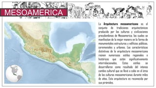 MESOAMERICA
La Arquitectura mesoamericana es el
conjunto de tradiciones arquitectónicas
producido por las culturas y civilizaciones
precolombinas de Mesoamerica, las cuales se
manifiestan de la mejor manera en la forma de
monumentales estructuras y edificios públicos,
ceremoniales y urbanos. Las características
distintivas de la arquitectura mesoamericana
reúnen numerosos estilos regionales e
históricos que están significativamente
interrelacionados. Estos estilos se
desarrollaron como resultado del intenso
cambio cultural que se llevó a cabo en el área
de las culturas mesoamericanas durante miles
de años. Esta arquitectura es reconocida por
sus pirámides.
 