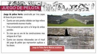 Juego de pelota Norte: construido por tres capas
de losas de gran tamano.
• Cuenta con seis paneles tallados con bajo relieve
representando escenas rituales
• Friso ornamental que corre a lo largo de ambas
paredes.
• Se cree que es una de las construcciones mas
antiguas de el Tajin
• Cuenta con escenas relacionadas con el ritual
del juego de pelota que representan suplicas a
los dioses.
JUEGO DE PELOTA
NORTE
Juego de Pelota Norte-Motivos acuáticos
(tortuga)
 
