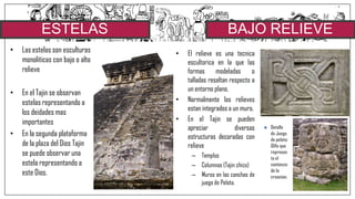 ESTELAS
• Las estelas son esculturas
monoliticas con bajo o alto
relieve
• En el Tajin se observan
estelas representando a
los deidades mas
importantes
• En la segunda plataforma
de la plaza del Dios Tajin
se puede observar una
estela representando a
este Dios.
• El relieve es una tecnica
escultorica en la que las
formas modeladas o
talladas resaltan respecto a
un entorno plano.
• Normalmente los relieves
estan integrados a un muro.
• En el Tajin se pueden
apreciar diversas
estructuras decoradas con
relieve
– Templos
– Columnas (Tajin chico)
– Muros en las canchas de
juego de Pelota.
BAJO RELIEVE
 Detalle
de Juego
de pelota:
Glifo que
represen
ta el
comienzo
de la
creacion.
 