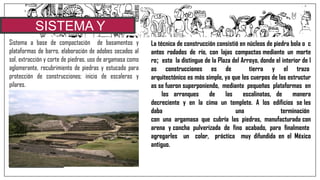 SISTEMA Y
MATERIALESSistema a base de compactación de basamentos y
plataformas de barro, elaboración de adobes secados al
sol, extracción y corte de piedras, uso de argamasa como
aglomerante, recubrimiento de piedras y estucado para
protección de construcciones; inicio de escaleras y
pilares.
•Ellos utilizaron principalmente la caliza, la cual era lo
suficientemente blanda para ser extraída con herramientas de
piedra, para ser endurecida después de su colocación.
•Además del uso estructural que le daban a la caliza, la mayoría de la
mezcla que utilizaban estaba hecha de caliza triturada, quemada y
mezclada con otros elementos, imitando así las propiedades del
cemento, era muy utilizada para acabados de estuco y como
argamasa.
•Sin embargo, mejoras posteriores en la técnica de extracción
redujeron la demanda del estuco a base de caliza, pero permaneció
como elemento crucial de pilares y dinteles.
•En el caso de las habitaciones comunes eran el adobe, la madera y
el bálago los elementos principales, no obstante se han descubierto
indicios de lo que pudieron ser casas-habitación construidas con
caliza.
La técnica de construcción consistió en núcleos de piedra bola o c
antos rodados de río, con lajas compactas mediante un morte
ro; esto la distingue de la Plaza del Arroyo, donde el interior de l
as construcciones es de tierra y el trazo
arquitectónico es más simple, ya que los cuerpos de las estructur
as se fueron superponiendo, mediante pequeñas plataformas en
los arranques de las escalinatas, de manera
decreciente y en la cima un templete. A los edificios se les
daba una terminación
con una argamasa que cubría las piedras, manufacturada con
arena y concha pulverizada de fino acabado, para finalmente
agregarles un color, práctica muy difundida en el México
antiguo.
 