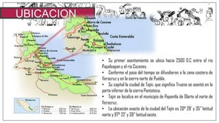 UBICACION
• Su primer asentamiento se ubica hacia 2500 D.C entre el rio
Papaloapan y el rio Cazones.
• Conforme el paso del tiempo se difundieron a la zona costera de
Veracruz y en la sierra norte de Puebla.
• Su capital la ciudad de Tajín, que significa Trueno se asentó en la
parte inferior de la sierra Pantateca.
• Tajin se localiza en el municipio de Papantla de Olarte al norte de
Veracruz.
• La ubicación exacta de la ciudad del Tajín es 20° 28‟ y 35‟‟ latitud
norte y 97° 22‟ y 39‟‟ latitud oeste.
 