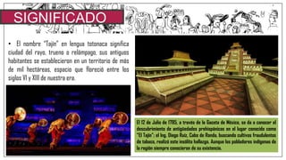 SIGNIFICADO
• El nombre “Tajín” en lengua totonaca significa
ciudad del rayo, trueno o relámpago, sus antiguos
habitantes se establecieron en un territorio de más
de mil hectáreas, espacio que floreció entre los
siglos VI y XIII de nuestra era.
El 12 de Julio de 1785, a través de la Gaceta de México, se da a conocer el
descubrimiento de antigüedades prehispánicas en el lugar conocido como
“El Tajín”; el Ing. Diego Ruíz, Cabo de Ronda, buscando cultivos fraudulentos
de tabaco, realizó este insólito hallazgo. Aunque los pobladores indígenas de
la región siempre conocieron de su existencia.
 