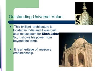 Outstanding Universal Value This brilliant  architecture is located in India and it was built as a mausoleum for  Shah Jahan   So, it shows his power from beyond the tomb.  It is a heritage of  masonry craftsmanship. 