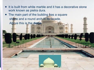 It is built from white marble and it has a decorative stone work known as pietra dura.  The main part of the building has a square  shape and a round arch in its façade.    Above this is the  dome .  .  