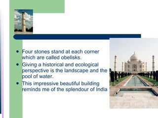 Four stones stand at each corner which are called obelisks. Giving a historical and ecological perspective is the landscape and the pool of water.  This impressive beautiful building reminds me of the splendour of India 