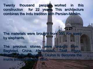 Twenty thousand people worked in this construction  for 22 years. This architecture combines the Indu tradition with Persian-Muslim.  The materials were brought from 300 Km away by elephants. The precious stones were brought from  Baghdad, China, Afghanistan, Tibet, Egypt, Persia, Yemen, Russia y Ceylon to decorate the inside and outside the tomb.  