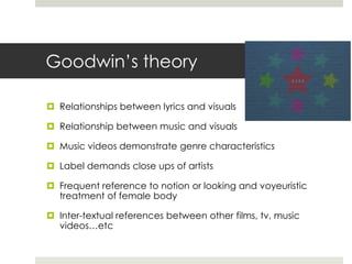 Goodwin’s theory

 Relationships between lyrics and visuals

 Relationship between music and visuals

 Music videos demonstrate genre characteristics

 Label demands close ups of artists

 Frequent reference to notion or looking and voyeuristic
  treatment of female body

 Inter-textual references between other films, tv, music
  videos…etc
 