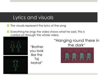 Lyrics and visuals
 The visuals represent the lyrics of the song

 Everything he sings the video shows what he said. This is
  carried on through the whole video.

                                    “Hanging round there in
                 “Brother                 the dark”
                 you look
                  like the
                     Taj
                 Mahal”
 