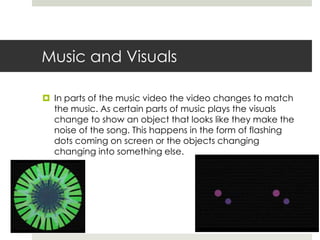 Music and Visuals

 In parts of the music video the video changes to match
  the music. As certain parts of music plays the visuals
  change to show an object that looks like they make the
  noise of the song. This happens in the form of flashing
  dots coming on screen or the objects changing
  changing into something else.
 