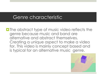 Genre characteristic

The abstract type of music video reflects the
 genre because music and band are
 alternative and abstract themselves.
 Creating a unique aspect to make a video
 for. This video is mainly concept based and
 is typical for an alternative music genre.
 