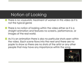 Notion of Looking
 There is no voyeuristic treatment of women in this video as it is
  not the typical genre

 There is no notion of looking within the video either as it is a
  straight animation and features no screens, performance, or
  images of the real world.

 As it is an animation there is also no particular shots seen within
  the video. Each scene flows into the next and there are no
  pople to show so there are no shots of the artist or any other
  people that may have any importance within the song.
 
