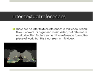 Inter-textual references

 There are no inter textual references in this video, which I
  think is normal for a generic music video, but alternative
  music do often feature some minor reference to another
  piece of work, but this is not seen in this video.
 