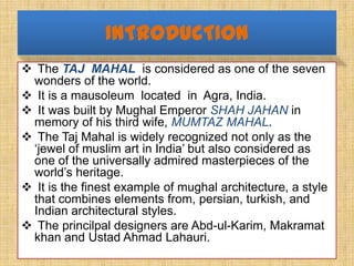 INTRODUCTION
 The TAJ MAHAL is considered as one of the seven
 wonders of the world.
 It is a mausoleum located in Agra,...