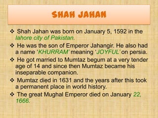 Shah Jahan
 Shah Jahan was born on January 5, 1592 in the
 lahore city of Pakistan.
 He was the son of Emperor Jahangir....