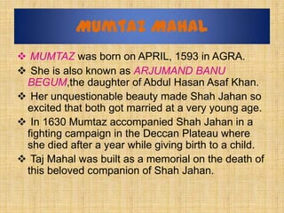 Mumtaz Mahal
 MUMTAZ was born on APRIL, 1593 in AGRA.
 She is also known as ARJUMAND BANU
 BEGUM,the daughter of Abdul H...
