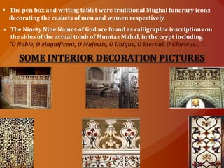 • The pen box and writing tablet were traditional Mughal funerary icons
decorating the caskets of men and women respectively.
• The Ninety Nine Names of God are found as calligraphic inscriptions on
the sides of the actual tomb of Mumtaz Mahal, in the crypt including
"O Noble, O Magnificent, O Majestic, O Unique, O Eternal, O Glorious... ".
 