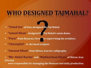 • “Ismail Khan” designed the Taj Mahal’s main dome.
• “Puru” from Benarus, Persia for supervising the architect.
• “Chiranjilal” is the head sculptor .
• “Amanat Khan” from Shiraz, Iran for calligraphy.
• “Mir Abdul Karim” and “Mukkarimat Khan” of Shiraz, Iran
(Persia)
were responsible for managing the finances and daily production.
• “Ustad Isa” of Iran, designed the Taj Mahal.
 