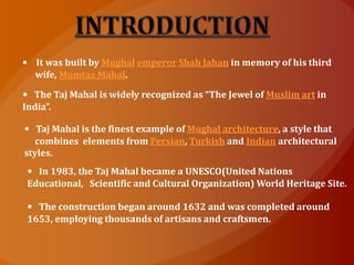 • It was built by Mughal emperor Shah Jahan in memory of his third
wife, Mumtaz Mahal.
• The Taj Mahal is widely recognized as “The Jewel of Muslim art in
India”.
• Taj Mahal is the finest example of Mughal architecture, a style that
combines elements from Persian, Turkish and Indian architectural
styles.
• In 1983, the Taj Mahal became a UNESCO(United Nations
Educational, Scientific and Cultural Organization) World Heritage Site.
• The construction began around 1632 and was completed around
1653, employing thousands of artisans and craftsmen.
 