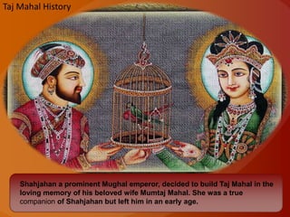 Shahjahan a prominent Mughal emperor, decided to build Taj Mahal in the
loving memory of his beloved wife Mumtaj Mahal. She was a true
companion of Shahjahan but left him in an early age.
Taj Mahal History
 