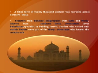 • Sculptors from Bukhara, calligraphers from Syria and Persia,
inlayers from southern India, stonecutters from
Baluchistan,specialist in building turrets, another who carved only
marble flowers were part of the thirty- seven men who formed the
creative unit.
• A labor force of twenty thousand workers was recruited across
northern India.
 