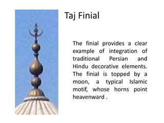 Taj Finial
The finial provides a clear
example of integration of
traditional
Persian and
Hindu decorative elements.
The finial is topped by a
moon, a typical Islamic
motif, whose horns point
heavenward .

 