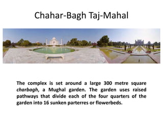 Chahar-Bagh Taj-Mahal

The complex is set around a large 300 metre square
charbagh, a Mughal garden. The garden uses raised
pathways that divide each of the four quarters of the
garden into 16 sunken parterres or flowerbeds.

 
