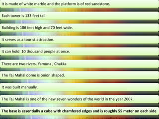 It is made of white marble and the platform is of red sandstone.
Each tower is 133 feet tall
Building is 186 feet high and 70 feet wide.
It serves as a tourist attraction.
It can hold 10 thousand people at once.
There are two rivers. Yamuna , Chakka

The Taj Mahal dome is onion shaped.
It was built manually.
The Taj Mahal is one of the new seven wonders of the world in the year 2007.
The base is essentially a cube with chamfered edges and is roughly 55 meter on each side

 