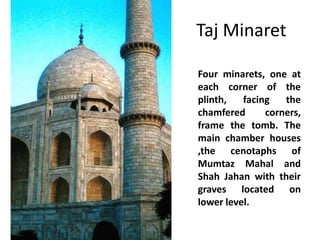 Taj Minaret
Four minarets, one at
each corner of the
plinth,
facing
the
chamfered
corners,
frame the tomb. The
main chamber houses
,the cenotaphs of
Mumtaz Mahal and
Shah Jahan with their
graves located on
lower level.

 