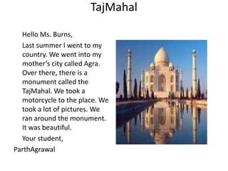 TajMahal
Hello Ms. Burns,
Last summer I went to my
country. We went into my
mother’s city called Agra.
Over there, there is a
monument called the
TajMahal. We took a
motorcycle to the place. We
took a lot of pictures. We
ran around the monument.
It was beautiful.
Your student,
ParthAgrawal
 
