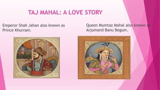 TAJ MAHAL: A LOVE STORY
Emperor Shah Jahan also known as
Prince Khurram.
Queen Mumtaz Mahal also known as
Arjumand Banu Begum.
 