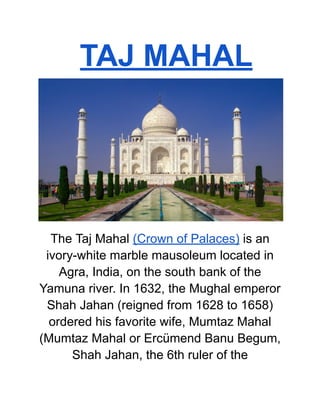 TAJ MAHAL
The Taj Mahal (Crown of Palaces) is an
ivory-white marble mausoleum located in
Agra, India, on the south bank of the
Yamuna river. In 1632, the Mughal emperor
Shah Jahan (reigned from 1628 to 1658)
ordered his favorite wife, Mumtaz Mahal
(Mumtaz Mahal or Ercümend Banu Begum,
Shah Jahan, the 6th ruler of the
 