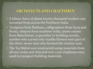  A labour force of about twenty thousand workers was
recruited from across the Northern India.
 Sculptors from Bukhara, calligraphers from Syria and
Persia, inlayers from southern India, stone cutters
from Baluchistan, a specialist in building turrets,
another who carved only marble flowers were part of
the thirty-seven men who formed the creative unit.
 The Taj Mahal was constructed using materials from
all over India and Asia and over 1,000 elephants were
used to transport building materials.
 