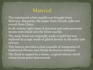  The translucent white marble was brought from
Makrana, Rajasthan, the jasper from Punjab, jade and
crystal from China.
 In all, twenty eight types of precious and semi-precious
stones were inlaid into the white marble.
 The main finial was originally made of gold but was
replaced by a copy made of gilded bronze in the early 19th
century.
 This feature provides a clear example of integration of
traditional Persian and Hindu decorative elements.
 The finial is topped by a moon, a typical Islamic motif
whose horns point heavenward.
 