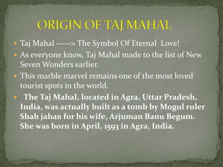  Taj Mahal -----> The Symbol Of Eternal Love!
 As everyone know, Taj Mahal made to the list of New
Seven Wonders earlier.
 This marble marvel remains one of the most loved
tourist spots in the world.
 The Taj Mahal, located in Agra, Uttar Pradesh,
India, was actually built as a tomb by Mogul ruler
Shah jahan for his wife, Arjuman Banu Begum.
She was born in April, 1593 in Agra, India.
 