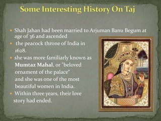  Shah Jahan had been married to Arjuman Banu Begum at
age of 36 and ascended
 the peacock throne of India in
1628.
 she was more familiarly known as
Mumtaz Mahal, or "beloved
ornament of the palace“
and she was one of the most
beautiful women in India.
 Within three years, their love
story had ended.
 