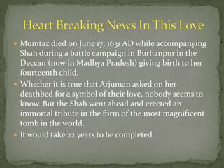 Mumtaz died on June 17, 1631 AD while accompanying
Shah during a battle campaign in Burhanpur in the
Deccan (now in Madhya Pradesh) giving birth to her
fourteenth child.
 Whether it is true that Arjuman asked on her
deathbed for a symbol of their love, nobody seems to
know. But the Shah went ahead and erected an
immortal tribute in the form of the most magnificent
tomb in the world.
 It would take 22 years to be completed.
 