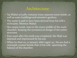  Taj Mahal actually contains many separate areas inside, as
well as outer buildings and extensive gardens.
 The name is said to have been derived from his wife's
nickname, Mumtaz Mahal.
 Her empty tomb, rests in the exact middle of the main
chamber, keeping the symmetrical design of the entire
structure.
 Four years after the tomb was completed, the Shah was
deposed and imprisoned by his son.
 When he died on 22 January 1666 (aged 74), his son had a
cenotaph created beside that of his wife, upsetting the
balance of the chamber.
 