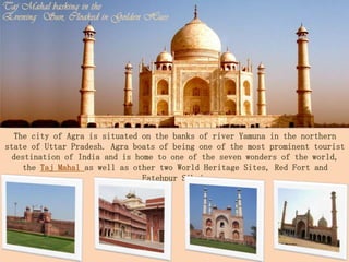 The city of Agra is situated on the banks of river Yamuna in the northern
state of Uttar Pradesh. Agra boats of being one of the most prominent tourist
  destination of India and is home to one of the seven wonders of the world,
     the Taj Mahal as well as other two World Heritage Sites, Red Fort and
                                Fatehpur Sikri.
 