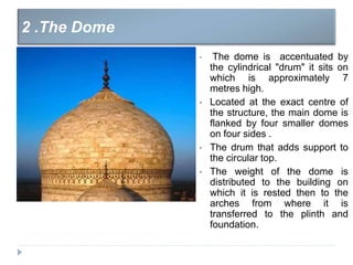 • The dome is accentuated by
the cylindrical "drum" it sits on
which is approximately 7
metres high.
• Located at the exact centre of
the structure, the main dome is
flanked by four smaller domes
on four sides .
• The drum that adds support to
the circular top.
• The weight of the dome is
distributed to the building on
which it is rested then to the
arches from where it is
transferred to the plinth and
foundation.
2 .The Dome
 