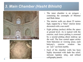  The inner chamber is an octagon ,
containing the cenotaphs of Mumtaz
and Shah Jahan
 The interior walls are about 25 metres
high, topped by a "false" interior dome
decorated with a sun motif.
 Eight pishtaq (arches) define the space
at ground level. As is typical with the
exterior, each lower pishtaq is crowned
by a second pishtaq about midway up
the wall. The four central upper arches
form balconies or viewing areas; each
balcony's exterior window has
an ”jali” cut from marble.
 Each of the chamber walls has been
highly decorated with dado bas relief,
intricate lapidary inlay, and refined
calligraphy panels.
3. Main Chamber (Hasht Bihisht)
 