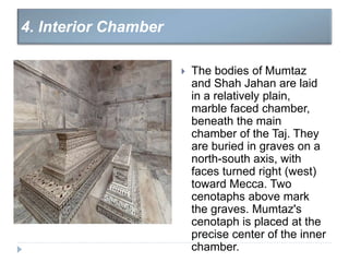  The bodies of Mumtaz
and Shah Jahan are laid
in a relatively plain,
marble faced chamber,
beneath the main
chamber of the Taj. They
are buried in graves on a
north-south axis, with
faces turned right (west)
toward Mecca. Two
cenotaphs above mark
the graves. Mumtaz's
cenotaph is placed at the
precise center of the inner
chamber.
4. Interior Chamber
 