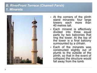  At the corners of the plinth
stand minarets: four large
towers each more than
40 metres tall.
 Each minaret is effectively
divided into three equal
parts by two balconies that
ring the tower. At the top of
the tower is a final balcony
surmounted by a chhatri.
 Each of the minarets was
constructed slightly out of
plumb to the outside of the
plinth, so that in the event of
collapse) the structure would
fall away from the tomb
B. RiverFront Terrece (Chameli Farsh)
1. Minarets
 