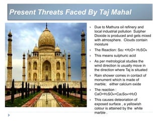  Due to Mathura oil refinery and
local industrial pollution Sulpher
Dioxide is produced and gets mixed
with atmosphere. Clouds contain
moisture
 The Reaction: So2 +H2O= H2SO4
 This means sulphuric acid
 As per metrological studies the
wind direction is usually move in
the direction where Taj is situated
 Rain shower comes in contact of
monument which is made of
marble; either calcium oxide
 The reaction :
CaO+H2SO4=Ca2So4+H2O
 This causes deteoriation of
exposed surface , a yellowish
colour is attained by the white
marble .
Present Threats Faced By Taj Mahal
 