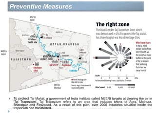 To protect Taj Mahal, a government of India institute called NEERI targets at clearing the air in
'Taj Trapezium'. Taj Trapezium refers to an area that includes towns of Agra, Mathura,
Bharatpur and Firozabad. As a result of this plan, over 2000 industries situated inside the
trapezium had transferred.
Preventive Measures
 