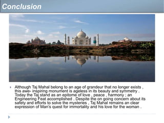 Although Taj Mahal belong to an age of grandeur that no longer exists ,
this awe- inspiring monument is ageless in its beauty and symmetry .
Today the Taj stand as an epitome of love , peace , harmony ; an
Engineering Feat accomplished . Despite the on going concern about its
safety and efforts to solve the mysteries , Taj Mahal remains an clear
expression of Man’s quest for immortality and his love for the woman .
Conclusion
 