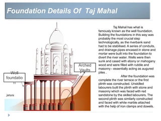 Foundation Details Of Taj Mahal
Well
foundatio
n
Taj Mahal has what is
famously known as the well foundation.
Building the foundations in this way was
probably the most crucial step
technologically, as the riverbank sand
had to be stabilised. A series of conduits,
and drainage pipes encased in stone and
mortar were built into the foundation to
divert the river water. Wells were then
sunk and cased with ebony or mahogany
wood and were filled with rubble and
masonry - essentially acting as augured
piles .
After the foundation was
complete the river terrace or the first
plinth was constructed. Unskilled
labourers built the plinth with stone and
masonry which was faced with red
sandstone by the skilled labourers. The
second plinth was similarly constructed
and faced with white marble attached
with the help of iron clamps and dowels.
Arched
Vaults
 