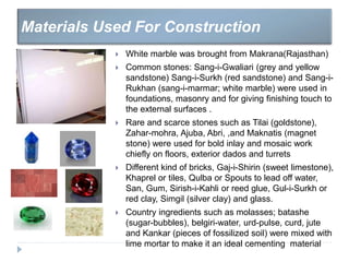  White marble was brought from Makrana(Rajasthan)
 Common stones: Sang-i-Gwaliari (grey and yellow
sandstone) Sang-i-Surkh (red sandstone) and Sang-i-
Rukhan (sang-i-marmar; white marble) were used in
foundations, masonry and for giving finishing touch to
the external surfaces .
 Rare and scarce stones such as Tilai (goldstone),
Zahar-mohra, Ajuba, Abri, ,and Maknatis (magnet
stone) were used for bold inlay and mosaic work
chiefly on floors, exterior dados and turrets
 Different kind of bricks, Gaj-i-Shirin (sweet limestone),
Khaprel or tiles, Qulba or Spouts to lead off water,
San, Gum, Sirish-i-Kahli or reed glue, Gul-i-Surkh or
red clay, Simgil (silver clay) and glass.
 Country ingredients such as molasses; batashe
(sugar-bubbles), belgiri-water, urd-pulse, curd, jute
and Kankar (pieces of fossilized soil) were mixed with
lime mortar to make it an ideal cementing material
Materials Used For Construction
 